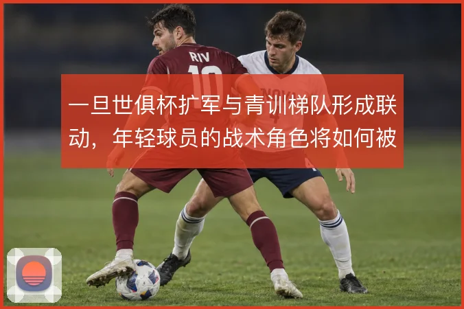 一旦世俱杯扩军与青训梯队形成联动，年轻球员的战术角色将如何被重新定义