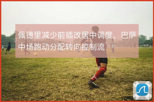 佩德里减少前插改居中调度,巴萨中场跑动分配转向控制流