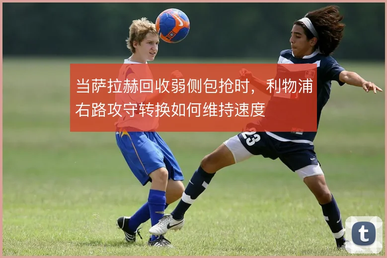 当萨拉赫回收弱侧包抢时,利物浦右路攻守转换如何维持速度