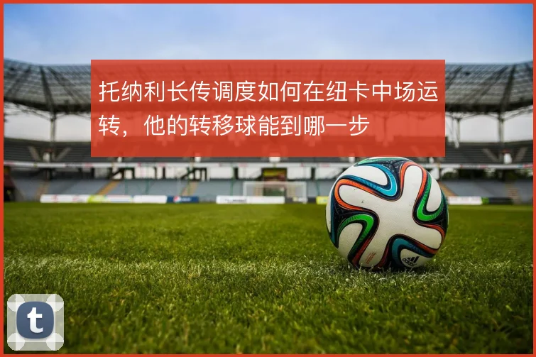 托纳利长传调度如何在纽卡中场运转,他的转移球能到哪一步