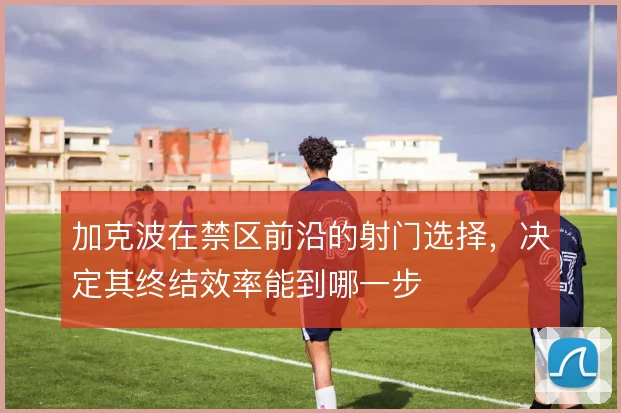 加克波在禁区前沿的射门选择，决定其终结效率能到哪一步
