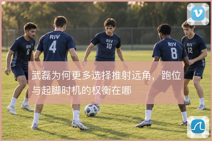 武磊为何更多选择推射远角,跑位与起脚时机的权衡在哪
