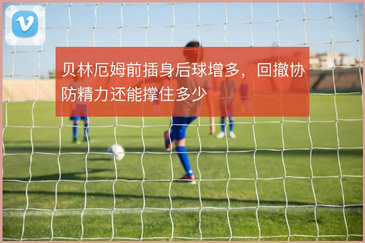 贝林厄姆前插身后球增多,回撤协防精力还能撑住多少