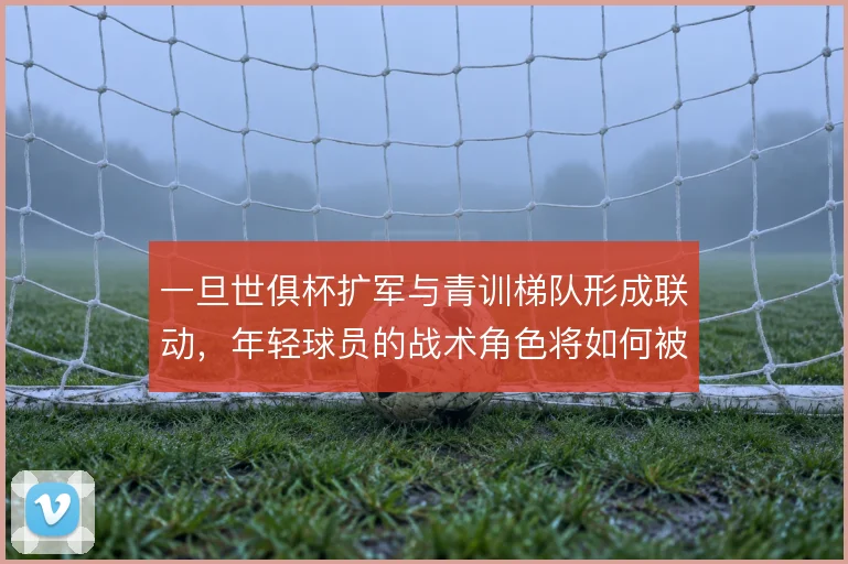 一旦世俱杯扩军与青训梯队形成联动，年轻球员的战术角色将如何被重新定义